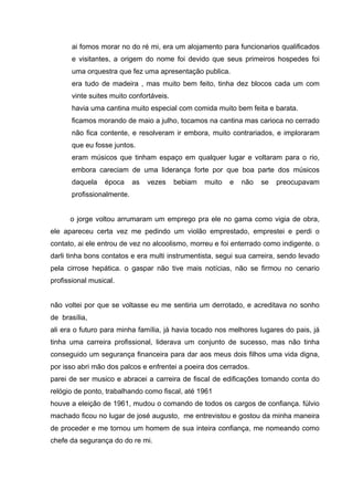ai fomos morar no do ré mi, era um alojamento para funcionarios qualificados
      e visitantes, a origem do nome foi devido que seus primeiros hospedes foi
      uma orquestra que fez uma apresentação publica.
      era tudo de madeira , mas muito bem feito, tinha dez blocos cada um com
      vinte suites muito confortáveis.
      havia uma cantina muito especial com comida muito bem feita e barata.
      ficamos morando de maio a julho, tocamos na cantina mas carioca no cerrado
      não fica contente, e resolveram ir embora, muito contrariados, e imploraram
      que eu fosse juntos.
      eram músicos que tinham espaço em qualquer lugar e voltaram para o rio,
      embora careciam de uma liderança forte por que boa parte dos músicos
      daquela    época     as   vezes    bebiam   muito   e   não   se   preocupavam
      profissionalmente.


      o jorge voltou arrumaram um emprego pra ele no gama como vigia de obra,
ele apareceu certa vez me pedindo um violão emprestado, emprestei e perdi o
contato, ai ele entrou de vez no alcoolismo, morreu e foi enterrado como indigente. o
darli tinha bons contatos e era multi instrumentista, segui sua carreira, sendo levado
pela cirrose hepática. o gaspar não tive mais notícias, não se firmou no cenario
profissional musical.


não voltei por que se voltasse eu me sentiria um derrotado, e acreditava no sonho
de brasília,
ali era o futuro para minha família, já havia tocado nos melhores lugares do pais, já
tinha uma carreira profissional, liderava um conjunto de sucesso, mas não tinha
conseguido um segurança financeira para dar aos meus dois filhos uma vida digna,
por isso abri mão dos palcos e enfrentei a poeira dos cerrados.
parei de ser musico e abracei a carreira de fiscal de edificações tomando conta do
relógio de ponto, trabalhando como fiscal, até 1961
houve a eleição de 1961, mudou o comando de todos os cargos de confiança. fúlvio
machado ficou no lugar de josé augusto, me entrevistou e gostou da minha maneira
de proceder e me tornou um homem de sua inteira confiança, me nomeando como
chefe da segurança do do re mi.
 
