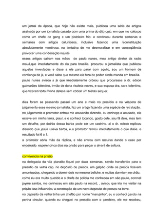 um jornal da época, que hoje não existe mais, publicou uma série de artigos
assinado por um jornalista casado com uma prima do dito cujo, em que me colocou
como um chefe de gang e um pistoleiro frio. e continuou durante semanas e
semanas     com        artigos   caluniosos,   inclusive   fazendo   uma   reconstituição
absulutamente mentirosa, na tentativa de me desmoralizar e em conseqüência
provocar uma condenação injusta.
esses artigos caíram nas mãos            de paulo nunes, meu antigo diretor da radio
mauá,que imediatamente do rio para brasília, procurou o jornalista que publicou
aquelas inverdades e disse a ele para parar com aquilo, sou um homem de
confiança de jk, e você sabe que mesmo ele fora do poder ainda manda em brasília.
paulo nunes avisou a jk que imediatemente ordeou que procurasse o dr. edson
guimarães tolentino, irmão de dona risoleta neves, e sua esposa dra, sara tolentino,
que fizeram toda minha defesa sem cobrar um tostão sequer.


dias foram se passando passei um ano e meio no presídio e na véspera do
julgamento esse mesmo jornalista, fez um artigo fazendo uma espécie de retratação.
no julgamento o promotor entrou me acusando dizendo, eu conheço o acusado, ele
esteve em minha terra, piauí, e o conheci tocando, gosto dele, sou fã dele, mas tem
um detalhe, por detrás dessa barba pode ser um castrino. ai o dr. edson replicou
dizendo que jesus usava barba, e o promotor retirou imediatamente o que disse. o
resultado foi 6 a 1.
o promotor abriu mão da réplica, e não entrou com recurso dando o caso por
encerrado. esperei cinco dias na prisão para pegar o alvará de soltura.


convivencia na prisão
na delegacia da vila planalto fiquei por duas semanas, sendo transferido para o
presidio da velha cap, no depósito de presos. um galpão onde os presos ficavam
amontoados, chegando a dormir dois no mesmo beliche, e muitos dormiam no chão.
como eu era muito querido e o chefe de policia me conheceu em são paulo, coronel
jayme santos, me conheceu em são paulo na record, , avisou que iria me visitar na
prisão isso influenciou a construção de um novo deposito de presos na torre.
no deposito da velha tinha um chefão por nome “marujinho”, eu o conheci garoto na
penha circular. quando eu cheguei no presidio com o pandeiro, ele me recebeu,
 