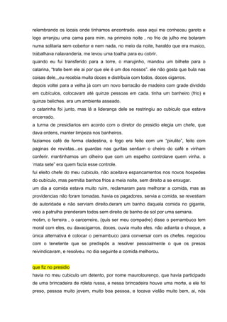 relembrando os locais onde tinhamos encontrado. esse aqui me conheceu garoto e
logo arranjou uma cama para mim. na primeira noite , no frio de julho me botaram
numa solitaria sem cobertor e nem nada, no meio da noite, haraldo que era musico,
trabalhava nalavanderia, me levou uma toalha para eu cobrir.
quando eu fui transferido para a torre, o marujinho, mandou um bilhete para o
catarina, “trate bem ele ai por que ele é um dos nossos”. ele não gosta que bula nas
coisas dele,,,eu recebia muito doces e distribuia com todos, doces cigarros.
depois voltei para a velha já com um novo barracão de madeira com grade dividido
em cubículos, colocavam até quinze pessoas em cada. tinha um banheiro (frio) e
quinze beliches. era um ambiente asseado.
o catarinha foi junto, mas lá a liderança dele se restringiu ao cubiculo que estava
encerrado.
a turma de presidiarios em acordo com o diretor do presidio elegia um chefe, que
dava ordens, manter limpeza nos banheiros.
faziamos café de forma cladestina, o fogo era feito com um “pirulito”, feito com
paginas de revistas...os guardas nas guritas sentiam o cheiro do café e vinham
conferir. mantinhamos um olheiro que com um espelho controlave quem vinha. o
‘mata sete” era quem fazia esse controle.
fui eleito chefe do meu cubiculo, não aceitava espancamentos nos novos hospedes
do cubículo, mas permitia banhos frios a meia noite, sem direito a se enxugar.
um dia a comida estava muito ruim, reclamaram para melhorar a comida, mas as
providencias não foram tomadas. havia os pagadores, servia a comida, se revestiam
de autoridade e não serviam direito.deram um banho daquela comida no gigante,
veio a patrulha prenderam todos sem direito de banho de sol por uma semana.
motim, o ferreira , o carcerreiro, (quis ser meu compadre) disse o pernambuco tem
moral com eles, eu davacigarros, doces, ouvia muito eles. não adianta o choque, a
única alternativa é colocar o pernambuco para conversar com os chefes. negociou
com o tenetente que se predispôs a resolver pessoalmente o que os presos
reivindicavam, e resolveu. no dia seguinte a comida melhorou.


que fiz no presidio
havia no meu cubiculo um detento, por nome maurolourenço, que havia participado
de uma brincadeira de roleta russa, e nessa brincadeira houve uma morte, e ele foi
preso, pessoa muito jovem, muito boa pessoa, e tocava violão muito bem, ai, nós
 