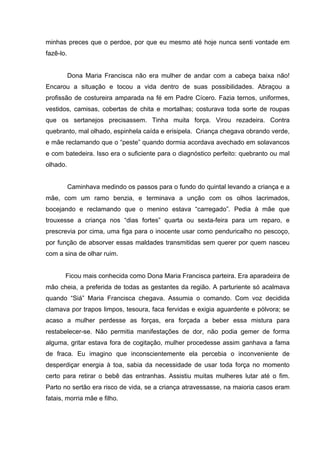 minhas preces que o perdoe, por que eu mesmo até hoje nunca senti vontade em
fazê-lo.


           Dona Maria Francisca não era mulher de andar com a cabeça baixa não!
Encarou a situação e tocou a vida dentro de suas possibilidades. Abraçou a
profissão de costureira amparada na fé em Padre Cícero. Fazia ternos, uniformes,
vestidos, camisas, cobertas de chita e mortalhas; costurava toda sorte de roupas
que os sertanejos precisassem. Tinha muita força. Virou rezadeira. Contra
quebranto, mal olhado, espinhela caída e erisipela. Criança chegava obrando verde,
e mãe reclamando que o “peste” quando dormia acordava avechado em solavancos
e com batedeira. Isso era o suficiente para o diagnóstico perfeito: quebranto ou mal
olhado.


           Caminhava medindo os passos para o fundo do quintal levando a criança e a
mãe, com um ramo benzia, e terminava a unção com os olhos lacrimados,
bocejando e reclamando que o menino estava “carregado”. Pedia à mãe que
trouxesse a criança nos “dias fortes” quarta ou sexta-feira para um reparo, e
prescrevia por cima, uma figa para o inocente usar como penduricalho no pescoço,
por função de absorver essas maldades transmitidas sem querer por quem nasceu
com a sina de olhar ruim.


       Ficou mais conhecida como Dona Maria Francisca parteira. Era aparadeira de
mão cheia, a preferida de todas as gestantes da região. A parturiente só acalmava
quando “Siá” Maria Francisca chegava. Assumia o comando. Com voz decidida
clamava por trapos limpos, tesoura, faca fervidas e exigia aguardente e pólvora; se
acaso a mulher perdesse as forças, era forçada a beber essa mistura para
restabelecer-se. Não permitia manifestações de dor, não podia gemer de forma
alguma, gritar estava fora de cogitação, mulher procedesse assim ganhava a fama
de fraca. Eu imagino que inconscientemente ela percebia o inconveniente de
desperdiçar energia à toa, sabia da necessidade de usar toda força no momento
certo para retirar o bebê das entranhas. Assistiu muitas mulheres lutar até o fim.
Parto no sertão era risco de vida, se a criança atravessasse, na maioria casos eram
fatais, morria mãe e filho.
 