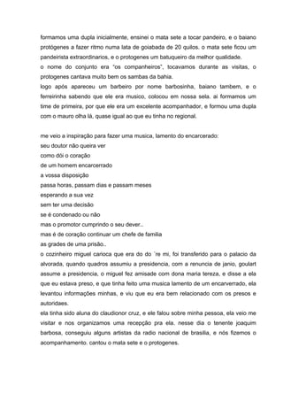 formamos uma dupla inicialmente, ensinei o mata sete a tocar pandeiro, e o baiano
protógenes a fazer ritmo numa lata de goiabada de 20 quilos. o mata sete ficou um
pandeirista extraordinarios, e o protogenes um batuqueiro da melhor qualidade.
o nome do conjunto era “os companheiros”, tocavamos durante as visitas, o
protogenes cantava muito bem os sambas da bahia.
logo após apareceu um barbeiro por nome barbosinha, baiano tambem, e o
ferreirinha sabendo que ele era musico, colocou em nossa sela. ai formamos um
time de primeira, por que ele era um excelente acompanhador, e formou uma dupla
com o mauro olha lá, quase igual ao que eu tinha no regional.


me veio a inspiração para fazer uma musica, lamento do encarcerado:
seu doutor não queira ver
como dói o coração
de um homem encarcerrado
a vossa disposição
passa horas, passam dias e passam meses
esperando a sua vez
sem ter uma decisão
se é condenado ou não
mas o promotor cumprindo o seu dever..
mas é de coração continuar um chefe de familia
as grades de uma prisão..
o cozinheiro miguel carioca que era do do ´re mi, foi transferido para o palacio da
alvorada, quando quadros assumiu a presidencia, com a renuncia de janio, goulart
assume a presidencia, o miguel fez amisade com dona maria tereza, e disse a ela
que eu estava preso, e que tinha feito uma musica lamento de um encarverrado, ela
levantou informações minhas, e viu que eu era bem relacionado com os presos e
autoridaes.
ela tinha sido aluna do claudionor cruz, e ele falou sobre minha pessoa, ela veio me
visitar e nos organizamos uma recepção pra ela. nesse dia o tenente joaquim
barbosa, conseguiu alguns artistas da radio nacional de brasilia, e nós fizemos o
acompanhamento. cantou o mata sete e o protogenes.
 