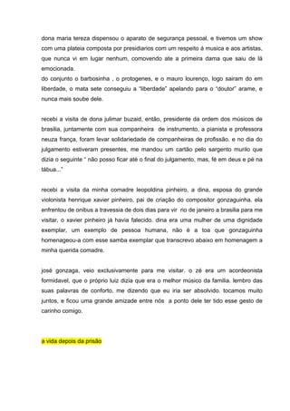 dona maria tereza dispensou o aparato de segurança pessoal, e tivemos um show
com uma plateia composta por presidiarios com um respeito á musica e aos artistas,
que nunca vi em lugar nenhum, comovendo ate a primeira dama que saiu de lá
emocionada.
do conjunto o barbosinha , o protogenes, e o mauro lourenço, logo sairam do em
liberdade, o mata sete conseguiu a “liberdade” apelando para o “doutor” arame, e
nunca mais soube dele.


recebi a visita de dona julimar buzaid, então, presidente da ordem dos músicos de
brasilia, juntamente com sua companheira de instrumento, a pianista e professora
neuza frança, foram levar solidariedade de companheiras de profissão. e no dia do
julgamento estiveram presentes, me mandou um cartão pelo sargento murilo que
dizia o seguinte “ não posso ficar até o final do julgamento, mas, fé em deus e pé na
tábua...”


recebi a visita da minha comadre leopoldina pinheiro, a dina, esposa do grande
violonista henrique xavier pinheiro, pai de criação do compositor gonzaguinha. ela
enfrentou de onibus a travessia de dois dias para vir rio de janeiro a brasilia para me
visitar, o xavier pinheiro já havia falecido. dina era uma mulher de uma dignidade
exemplar, um exemplo de pessoa humana, não é a toa que gonzaguinha
homenageou-a com esse samba exemplar que transcrevo abaixo em homenagem a
minha querida comadre.


josé gonzaga, veio exclusivamente para me visitar. o zé era um acordeonista
formidavel, que o próprio luiz dizia que era o melhor músico da familia. lembro das
suas palavras de conforto, me dizendo que eu iria ser absolvido. tocamos muito
juntos, e ficou uma grande amizade entre nós a ponto dele ter tido esse gesto de
carinho comigo.




a vida depois da prisão
 