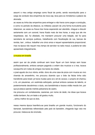 assumi o meu antigo emprego como fiscal de ponto, sendo reconduzido para o
cargo de condutor dos empenhos da nova cap, leva para os ministerios e palacio da
alvorada.
as vezes eu tinha dez empenhos para entregar e não havia como pegar a condução,
e como no periodo da ditadura, os militares usavam de uma forma trunculenta para
relacionar, as vezes eu ficava tres horas esperando ser atendido. cheguei a discutir
seriamente com um coronel, havia ficado mais de tres horas, e exigi que ele me
respeitasse. daí, fui afastado, me mandarm procurar uma lotação, daí fui para
secretaria de serviços publicos, trabalhando com fiscalização de rua, bancas de
revista, taxi , onibus. trabalhei uns cinco anos e requeri aposentadoria proporcional.
mas na época não requeri meu tempo de servidor na radio mauá, e poderia ter sido
aposentado integralmente.


a musica em brasilia


assim que sai da prisão continuei sem tocar fiquei um bom tempo sem tocas
profissionalmente, embora sempre pagando a ordem dos musicos e o inss. tocava
cavaquinho em rodas de amigos nos bares da cidade.
o josé agusto da cruz vitoria, então. dono de uma casa de pizza com musica ao vivo
chamda de amarelinho, me procurou dizendo que o bide da faluta tinha sido
transferido para brasil. já havia mudao para cá o eli do cavaco. o proprio eli chamou
o tó, um piauiense, um veolinista esforçado, pontual embora caresse de talento, ai
posteriormente decobrimos o dudu, era bandolinista e tocava violão meuito bm, por
que já estava saendo instrido peloanena de castro.
me procurou um contabaixista, cearense, por nome de dedé, me disse que tocava
violão tambem, fez um teste o eli gostou muito.
, achou melhor do que os dois.


nessa mesma época trasnferiu-se para brasilia um grande musico, funcionario do
itamarati, bandolinista referendado pelo jacb do bandolim, chegando logo veio me
procurar, tratava-se de cincinato.
 