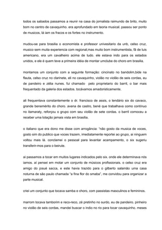 todos os sabados passamos a reunir na casa do jornalista raimundo de brito, muito
bom no centro de cavaquinho. era aprofundado em teoria musical. paasou ser ponto
de musicos, lá iam os fracos e os fortes no instrumento.


mudou-se para brasilia o economista e professor univesitario da unb, celso cruz,
musico sem muita experiencia com regional,mas muito bom instrumentista, fã de luis
americano, era um cavalheiro acima de tudo. ele estava indo para os estados
unidos, e ele é quem teve a primeira idéia de montar umclube do choro em brasilia.


montamos um conjunto com a seguinte formação: cincinato no bandolim,bide na
flauta, celso cruz no clarinete, eli no cavaquinho, violão no violão de seis cordas, eu
de pandeiro e zélia nunes. fui chamado       pelo proprietario do barril, o bar mais
frequentado da galeria dos estados. tocávamos amadoristicamente.


ali frequentava constantemente o dr. francisco de assis, o lendário six do cavaco,
grande benemérito do choro. avena de castro, bené que trabalhava como contínuo
no itamaraty, reforçou o grupo com seu violão de sete cordas. o barril comoceu a
receber uma lotação jamais vista em brasilia.


o italiano que era dono me disse com arrogãncia: “não gosto da musica de voces,
gosto sim do publico que voces trazem, imediatamente reportei ao grupo, ai ninguem
voltou mais lá. conclamei o pessoal para levantar acampamento, o six sugeriu
transferir-mos para o beirute.


ai passamos a tocar em muitos lugares indicados pelo six. onde ele determinava nós
iamos. aí pensei em motar um conjunto de músicos profissionais. o celso cruz era
amigo do josué sacca, e este havia trazido para o gilberto salamão uma casa
noturna de são paulo chamada “a fina flor do smaba”, me convidou para organizar a
parte musical.


criei um conjunto que tocava samba e choro, com passistas masculinos e femininos.


marrom tocava tamborim e reco-reco, zé pretinho no surdo, eu de pandeiro. pinheiro
no violão de seis cordas, mandei buscar o indio no rio para tocar cavaquinho. meses
 