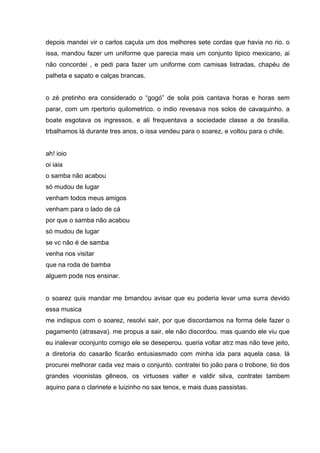 depois mandei vir o carlos caçula um dos melhores sete cordas que havia no rio. o
issa, mandou fazer um uniforme que parecia mais um conjunto tipico mexicano, ai
não concordei , e pedi para fazer um uniforme com camisas listradas, chapéu de
palheta e sapato e calças brancas.


o zé pretinho era considerado o “gogó” de sola pois cantava horas e horas sem
parar, com um rpertorio quilometrico. o indio revesava nos solos de cavaquinho. a
boate esgotava os ingressos, e ali frequentava a sociedade classe a de brasilia.
trbalhamos lá durante tres anos, o issa vendeu para o soarez, e voltou para o chile.


ah! ioio
oi iaia
o samba não acabou
só mudou de lugar
venham todos meus amigos
venham para o lado de cá
por que o samba não acabou
só mudou de lugar
se vc não é de samba
venha nos visitar
que na roda de bamba
alguem pode nos ensinar.


o soarez quis mandar me bmandou avisar que eu poderia levar uma surra devido
essa musica
me indispus com o soarez, resolvi sair, por que discordamos na forma dele fazer o
pagamento (atrasava). me propus a sair, ele não discordou. mas quando ele viu que
eu irialevar oconjunto comigo ele se deseperou. queria voltar atrz mas não teve jeito,
a diretoria do casarão ficarão entusiasmado com minha ida para aquela casa. lá
procurei melhorar cada vez mais o conjunto. contratei tio joão para o trobone, tio dos
grandes vioonistas gêneos, os virtuoses valter e valdir silva, contratei tambem
aquino para o clarinete e luizinho no sax tenox, e mais duas passistas.
 