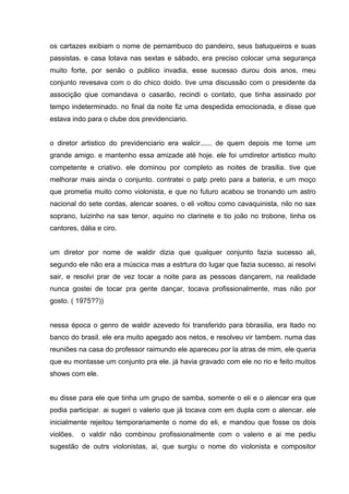 os cartazes exibiam o nome de pernambuco do pandeiro, seus batuqueiros e suas
passistas. e casa lotava nas sextas e sábado, era preciso colocar uma segurança
muito forte, por senão o publico invadia, esse sucesso durou dois anos, meu
conjunto revesava com o do chico doido. tive uma discussão com o presidente da
associção qiue comandava o casarão, recindi o contato, que tinha assinado por
tempo indeterminado. no final da noite fiz uma despedida emocionada, e disse que
estava indo para o clube dos previdenciario.


o diretor artistico do previdenciario era walcir...... de quem depois me torne um
grande amigo. e mantenho essa amizade até hoje. ele foi umdiretor artistico muito
competente e criativo. ele dominou por completo as noites de brasilia. tive que
melhorar mais ainda o conjunto. contratei o patp preto para a bateria, e um moço
que prometia muito como violonista, e que no futuro acabou se tronando um astro
nacional do sete cordas, alencar soares, o eli voltou como cavaquinista, nilo no sax
soprano, luizinho na sax tenor, aquino no clarinete e tio joão no trobone, tinha os
cantores, dália e ciro.


um diretor por nome de waldir dizia que qualquer conjunto fazia sucesso ali,
segundo ele não era a múscica mas a estrtura do lugar que fazia sucesso, ai resolvi
sair, e resolvi prar de vez tocar a noite para as pessoas dançarem, na realidade
nunca gostei de tocar pra gente dançar, tocava profissionalmente, mas não por
gosto. ( 1975??))


nessa época o genro de waldir azevedo foi transferido para bbrasilia, era ltado no
banco do brasil. ele era muito apegado aos netos, e resolveu vir tambem. numa das
reuniões na casa do professor raimundo ele apareceu por la atras de mim, ele queria
que eu montasse um conjunto pra ele. já havia gravado com ele no rio e feito muitos
shows com ele.


eu disse para ele que tinha um grupo de samba, somente o eli e o alencar era que
podia participar. ai sugeri o valerio que já tocava com em dupla com o alencar. ele
inicialmente rejeitou temporariamente o nome do eli, e mandou que fosse os dois
violões.   o valdir não combinou profissionalmente com o valerio e ai me pediu
sugestão de outrs violonistas, ai, que surgiu o nome do violonista e compositor
 