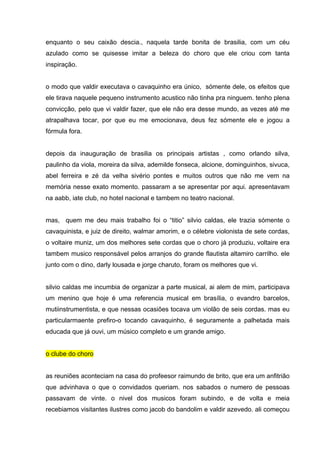 enquanto o seu caixão descia., naquela tarde bonita de brasilia, com um céu
azulado como se quisesse imitar a beleza do choro que ele criou com tanta
inspiração.


o modo que valdir executava o cavaquinho era único, sómente dele, os efeitos que
ele tirava naquele pequeno instrumento acustico não tinha pra ninguem. tenho plena
convicção, pelo que vi valdir fazer, que ele não era desse mundo, as vezes até me
atrapalhava tocar, por que eu me emocionava, deus fez sómente ele e jogou a
fórmula fora.


depois da inauguração de brasilia os principais artistas , como orlando silva,
paulinho da viola, moreira da silva, ademilde fonseca, alcione, dominguinhos, sivuca,
abel ferreira e zé da velha sivério pontes e muitos outros que não me vem na
memória nesse exato momento. passaram a se apresentar por aqui. apresentavam
na aabb, iate club, no hotel nacional e tambem no teatro nacional.


mas, quem me deu mais trabalho foi o “titio” silvio caldas, ele trazia sómente o
cavaquinista, e juiz de direito, walmar amorim, e o célebre violonista de sete cordas,
o voltaire muniz, um dos melhores sete cordas que o choro já produziu, voltaire era
tambem musico responsável pelos arranjos do grande flautista altamiro carrilho. ele
junto com o dino, darly lousada e jorge charuto, foram os melhores que vi.


silvio caldas me incumbia de organizar a parte musical, ai alem de mim, participava
um menino que hoje é uma referencia musical em brasília, o evandro barcelos,
mutiinstrumentista, e que nessas ocasiões tocava um violão de seis cordas. mas eu
particularmaente prefiro-o tocando cavaquinho, é seguramente a palhetada mais
educada que já ouvi, um músico completo e um grande amigo.


o clube do choro


as reuniões aconteciam na casa do profeesor raimundo de brito, que era um anfitrião
que advinhava o que o convidados queriam. nos sabados o numero de pessoas
passavam de vinte. o nivel dos musicos foram subindo, e de volta e meia
recebiamos visitantes ilustres como jacob do bandolim e valdir azevedo. ali começou
 