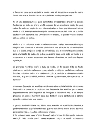 a funcionar como uma verdadeira escola, pois ali frequentava avena de castro,
hamiltom costa, e, os musicos menos experientes iam lá para aprender.


foi em uma dessas reuniões que o clarinetista e professor celso cruz teve a ideia de
fundarmos um clube do choro. um fâ confesso de luis americano. gostei do sopro
dele e fiz a ele um elogio sincero. foi quando ele me disse que tinha uma ideia de
fundar o club, mas que estava indo para os estados unidos para fazer um curso de
doutorado em economia pela universidade de brasília, e quando voltasse iriamos
colocar a idéia em prática.


ele ficou la por dois anos e volta e meia comunicava comigo, assim que ele chegou
me procurou, cuidou de ir ao rio de janeiro atras dos estatutos de um clube simlar
que lá já existia. em pouco tempo ele providenciou toda a documentação necessaria
para a fundação do clube. ele cedeu sua propria casa como sede provisória. e ai
começamos a procurar as pessoas que tivessem interesse em participar daquela
agrmiação.


os primeiros membros foram o dudu do violão, eli do cavaco, bide da flauta,
cincinato no bandolim, celso cruz, nosso primeiro presidente, no clarinete, o alencar
7cordas, o vilonista valério, o trombonista tio joão, e os ainda adolescentes evandro
barcelos, augusto contreiras, chico do cavaco e o josé de assis, que apelidei de “zé
tranquilo”


começou a frequentar as reuniões a professora odete, eximia falutista, ela com seu
filho carlinhos passaram a participar com frequencia das reuniões. procurou-nos
expontaneamente para frequentar as reuniçoes o saxofonista nilo. e os sempre
presentes dr, assis e hamiltom costa que tambem tocava conta-baixo. o coronel
edgardo , o pinheiro do sete cordas.


o geraldo esposo da odete, não tocava nada, mas era um apreciador formidavel, e
gentilmente cedeu o apartamento deles, que era mais amplo do que a casa do celso,
para realizarmos as reuniões e até mesmo ensaiar.
tinha visto um rapaz tocar o “doce de coco” na tupi com o tio dele. gostei muito da
execução dele, um dia quando menos esperava chegou na reunião apresentado
 