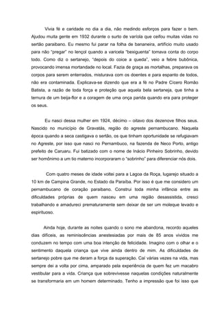 Vivia fé e caridade no dia a dia, não medindo esforços para fazer o bem.
Ajudou muita gente em 1932 durante o surto de varíola que ceifou muitas vidas no
sertão paraibano. Eu mesmo fui parar na folha de bananeira, artifício muito usado
para não “pregar” no lençol quando a varicela “bexiguenta” tomava conta do corpo
todo. Como diz o sertanejo, “depois do coice a queda”, veio a febre bubônica,
provocando imensa mortandade no local. Fazia de graça as mortalhas, preparava os
corpos para serem enterrados, misturava com os doentes e para espanto de todos,
não era contaminada. Explicava-se dizendo que era a fé no Padre Cícero Romão
Batista, a razão de toda força e proteção que aquela bela sertaneja, que tinha a
ternura de um beija-flor e a coragem de uma onça parida quando era para proteger
os seus.


       Eu nasci dessa mulher em 1924, décimo – oitavo dos dezenove filhos seus.
Nascido no município de Gravatás, região do agreste pernambucano. Naquela
época quando a seca castigava o sertão, os que tinham oportunidade se refugiavam
no Agreste, por isso que nasci no Pernambuco, na fazenda de Neco Porto, antigo
prefeito de Caruaru. Fui batizado com o nome de Inácio Pinheiro Sobrinho, devido
ser homônimo a um tio materno incorporaram o “sobrinho” para diferenciar nós dois.


       Com quatro meses de idade voltei para a Lagoa da Roça, lugarejo situado a
10 km de Campina Grande, no Estado da Paraíba. Por isso é que me considero um
pernambucano de coração paraibano. Construi toda minha infância entre as
dificuldades próprias de quem nasceu em uma região desassistida, cresci
trabalhando e amadureci prematuramente sem deixar de ser um moleque levado e
espirituoso.


      Ainda hoje, durante as noites quando o sono me abandona, recordo aqueles
dias difíceis, as reminiscências anestesiadas por mais de 85 anos vividos me
conduzem no tempo com uma boa intenção de felicidade. Imagino com o olhar e o
sentimento daquela criança que vive ainda dentro de mim. As dificuldades de
sertanejo pobre que me deram a força da superação. Caí várias vezes na vida, mas
sempre dei a volta por cima, amparado pela experiência de quem fez um macabro
vestibular para a vida. Criança que sobrevivesse naquelas condições naturalmente
se transformaria em um homem determinado. Tenho a impressão que foi isso que
 