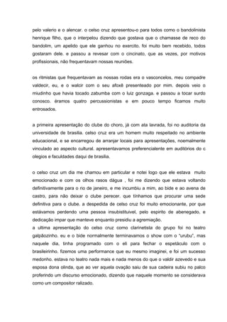 pelo valerio e o alencar. o celso cruz apresentou-o para todos como o bandolinista
henrique filho, que o interpelou dizendo que gostava que o chamasse de reco do
bandolim, um apelido que ele ganhou no exercito. foi muito bem recebido, todos
gostaram dele. e passou a revesar com o cincinato, que as vezes, por motivos
profissionais, não frequentavam nossas reuniões.


os ritmistas que frequentavam as nossas rodas era o vasconcelos, meu compadre
valdecir, eu, e o walcir com o seu afoxê presenteado por mim. depois veio o
miudinho que havia tocado zabumba com o luiz gonzaga. e passou a tocar surdo
conosco. éramos quatro percussionistas e em pouco tempo ficamos muito
entrosados.


a primeira apresentação do clube do choro, já com ata lavrada, foi no auditoria da
universidade de brasilia. celso cruz era um homem muito respeitado no ambiente
educacional, e se encarregou de arranjar locais para apresentações, noemalmente
vinculado ao aspecto cultural. apresentavamos preferencialente em auditórios do c
olegios e faculdades daqui de brasilia.


o celso cruz um dia me chamou em particular e notei logo que ele estava muito
emocionado e com os olhos rasos dàgua , foi me dizendo que estava voltando
definitivamente para o rio de janeiro, e me incumbiu a mim, ao bide e ao avena de
castro, para não deixar o clube perecer. que tínhamos que procurar uma sede
definitiva para o clube. a despedida de celso cruz foi muito emocionante, por que
estávamos perdendo uma pessoa insubistituivel, pelo espirito de abenegado, e
dedicação impar que manteve enquanto presidiu a agremiação.
a ultima apresentação do celso cruz como clarinetista do grupo foi no teatro
galpãozinho. eu e o bide normalmente terminavamos o show com o “urubu”, mas
naquele dia, tinha programado com o eli para fechar o espetáculo com o
brasileirinho. fizemos uma performance que eu mesmo imaginei, e foi um sucesso
medonho. estava no teatro nada mais e nada menos do que o valdir azevedo e sua
esposa dona olinda, que ao ver aquela ovação saiu de sua cadeira subiu no palco
proferindo um discurso emocionado, dizendo que naquele momento se considerava
como um compositor ralizado.
 
