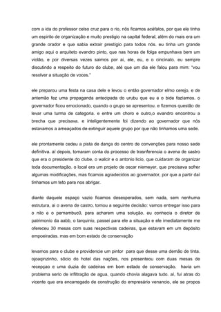 com a ida do professor celso cruz para o rio, nõs ficamos acéfalos, por que ele tinha
um espirito de organização e muito prestigio na capital federal, além do mais era um
grande orador e que sabia extrair prestígio para todos nós. eu tinha um grande
amigo aqui o arquiteto evandro pinto, que nas horas de folga empunhava bem um
violão, e por diversas vezes saimos por ai, ele, eu, e o cincinato. eu sempre
discutindo a respeito do futuro do clube, até que um dia ele falou para mim: “vou
resolver a situação de voces.”


ele preparou uma festa na casa dele e levou o então governador elmo cerejo, e de
antemão fez uma propaganda antecipada do urubu que eu e o bide fazíamos. o
governador ficou emocionado, quando o grupo se apresentou. e fizemos questão de
levar uma turma de categoria. e entre um choro e outro,o evandro encontrou a
brecha que precisava. e inteligentemente foi dizendo ao governador que nós
estavamos a ameaçados de extinguir aquele grupo por que não tinhamos uma sede.


ele prontamente cedeu a pista de dança do centro de convenções para nosso sede
definitiva. aí depois, tomaram conta do processo de trasnferencia o avena de castro
que era o presidente do clube, o walcir e o antonio licio, que cuidaram de organizar
toda documentação. o local era um projeto de oscar niemeyer, que precisava sofrer
algumas modificações, mas ficamos agradecidos ao governador, por que a partir daí
tinhamos um teto para nos abrigar.


diante daquele espaço vazio ficamos desesperados, sem nada, sem nenhuma
estrutura, ai o avena de castro, tomou a seguinte decisão: vamos entregar isso para
o nilo e o pernambuc0, para acharem uma solução. eu conhecia o diretor de
patrimonio da aabb, o tarquinio, passei para ele a situação e ele imediatamente me
ofereceu 30 mesas com suas respectivas cadeiras, que estavam em um depósito
empoeiradas. mas em bom estado de conservação


levamos para o clube e providencie um pintor para que desse uma demão de tinta.
ojoaqinzinho, sõcio do hotel das nações, nos presenteou com duas mesas de
recepçao e uma duzia de cadeiras em bom estado de conservação.             havia um
problema serio de infiltração de agua, quando chovia alagava tudo. aí, fui atras do
vicente que era encarregado de construção do empresário venancio, ele se propos
 