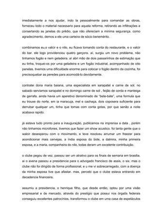 imediatamente a nos ajudar, indo la pessoalmente para comandar as obras,
forneceu todo o material necessario para aquela reforma, retirando as infiltrações e
consertando as janelas do prédio, que não ofereciam a minima segurança. como
agradecimento, demos a ele uma carteira de sócio benemérito.


combinamos eu,o valcir e o nilo, eu ficava tomando conta do restaurante, e o valcir
do bar. ele logo providenciou quatro garçons. aí, surgiu um novo problema, não
tinhamos fogão e nem geladeira. aí abri mão de dois passarinhos de estimação que
eu tinha, troquei-os por uma geladeira e um fogão industrial, acompanhado de oito
panelas. tivemos uma dificuldade enorme para colocar o fogão dentro da cozinha, foi
precisoquebar as peredes para acomodá-lo devidamente.


contratei dona maria baiana, uma especialista em sarapatel e carne de sol. no
sabado serviamos sarapatel e no domingo carne de sol , feijão de corda e manteiga
de garrafa. ainda havia um aperetivo denominado de “bete-bate”, uma formula que
eu trouxe do norte, em ia maracuja, mel e cachaça, dois coposera suficiente para
derrubar qualquer um, tinha que tomas com conta gotas, por que senão a noite
acabava rapido.


já estava tudo pronto para a inauguração, publicamos na imprensa a data , porém
não tinhamos microfones, tivemos que fazer um show acustico. foi tanta gente que o
walcir desesperou com o movimento, e teve resolveu arrumar um freezer para
acondicionar mais cervejas. a índia esposa do bide, a dalmira, minha primeira
esposa, e a maria, companheira do nilo, todas deram um excelente contribuição.


o clube pegou de vez, passou ser um atrativo para os finais de semana em brasilia.
ai o avena passou a presidencia para o advogado francisco de assis, o six. mas o
clube não foi dirigido de forma profissional, e u me vi sobrecarregado, com a doença
da minha esposa tive que afastar. mas, percebi que o clube estava entrando em
decadencia financeira.


assumiu a presidencia, o henrique filho, que desde então, optou por uma visão
empresarial e de mercado, através do prestigio que possui nos órgaõs federais
conseguiu excelentes patrocínios. transformou o clube em uma casa de espetáculos
 