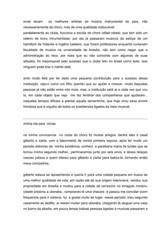 onde atuam                 os melhores artistas da música instrumental do país, não
necessariamente de choro, mas de uma qualidade indiscutivel.
paralelamente ao clube, funciona a escola de choro rafael rabelo, que tem sido um
celeiro de bons intrumentistas. por ela já passaram musicos da estirpe de um
hamiltom de holanda e rogério caetano, que foram professores enquanto cursavam
faculdade de musica na unversidade de brasilia. não tem como negar que a
administração do reco, por mais que eu não concorde com algumas de suas
atitudes, foi responsavel pelo sucesso que o clube tem no brasil como todo. isso
ninguem pode tirar o mérito dele.


sinto muito feliz por ter dado uma pequena contribuição para o sucesso dessa
instituição, vejo-o como um filho querido que eu ajudei a crescer. muito daquelas
pessoas já não estão entre nós mais. mas, a instituição está ai e cada vez que vou
la, em cada objeto que vejo                        me faz lembrar dos companheros que ajudaram ,
naqueles tempos dificeis a plantar aquela sementinha, que hoje virou essa arvore
frondosa que é orgulho de todos os brasilienses ligados ào meio musical.


........................................................................................................................................
minha ida para minas


na minha convicencia no clube do choro fiz muitos amigos, dentre eles o casal
gilberto e zaida. com a falecimento de minha primeira esposa, após ter vivido um
periodo doloroso da minha existência, conheci a paraibana maria de lurdes que se
tornou minha segunda mulher,. permnacemos junto por seis anos, e dessa relaçao
nasceu juliana a quem ofereci para gilberto e zaida para batiza-la, tornando então
meus compadres..


gilberto estava se aposentando e queria ir para uma cidade pequena em busca de
uma melhor qualidade de vida, em razão até de sua origem interiorana. vendou sua
propriedade em brasilia e mudou para a cidade de veríssimo no trinagulo mineiro,
cidade próxima a uberaba., comprando lá uma chacara e passou me convidar ccom
frequencia para ir visita-lo. fui, e gostei muito do lugar. nesse período, meu segundo
casamento se desfêz, ai resolvi mudar para uberaba, chegando lá aluguei uma casa
no bairro da abadia. em pouco tempo todoas pessoas ligadas à musicas passaram a
 