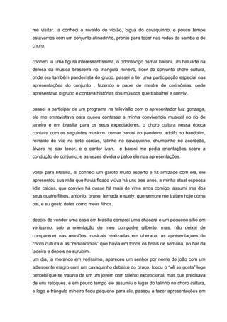 me visitar. la conheci o nivaldo do violão, biguá do cavaquinho, e pouco tempo
estávamos com um conjunto afinadinho, pronto para tocar nas rodas de samba e de
choro.


conheci lá uma figura interessantíssima, o odontólogo osmar baroni, um baluarte na
defesa da musica brasileira no triangulo mineiro, líder do conjunto choro cultura,
onde era também pandeirista do grupo. passei a ter uma participação especial nas
apresentaçõea do conjunto , fazendo o papel de mestre de cerimônias, onde
apresentava o grupo e contava histórias dos músicos que trabalhei e convivi.


passei a participar de um programa na televisão com o apresentador luiz gonzaga,
ele me entrevistava para queeu contasse a minha convivencia musical no rio de
janeiro e em brasilia para os seus expectadores. o choro cultura nessa época
contava com os seguintes musicos. osmar baroni no pandeiro, adolfo no bandolim,
reinaldo de vito na sete cordas, talinho no cavaquinho, chumbinho no acordeão,
álvaro no sax tenor. e o cantor ivan.     o baroni me pedia orientações sobre a
condução do conjunto, e as vezes dividia o palco ele nas apresentações.


voltei para brasilia, ai conheci um garoto muito esperto e fiz amizade com ele, ele
apresentou sua mãe que havia ficado viúva há uns tres anos, a minha atual espeosa
lidia caldas, que convive há quase há mais de vinte anos comigo, assumi tres dos
seus quatro filhos, antonio, bruno, fernada e suely, que sempre me tratam hoje como
pai, e eu gosto deles como meus filhos.


depois de vender uma casa em brasilia comprei uma chacara e um pequeno sítio em
verissimo, sob a orientação do meu compadre gilberto. mas, não deixei de
comparecer nas reuniões musicais realizadas em uberaba. as apresentaçoes do
choro cultura e as “remandiolas” que havia em todos os finais de semana, no bar da
ladeira e depois no surubim.
um dia, já morando em veríssimo, apareceu um senhor por nome de joão com um
adlescente magro com um cavaquinho debaixo do braço, tocou o “vê se gosta” logo
percebi que se tratava de um um jovem com talento excepcional, mas que precisava
de uns retoques. e em pouco tempo ele assumiu o lugar do talinho no choro cultura,
e logo o trângulo mineiro ficou pequeno para ele, passou a fazer apresentações em
 