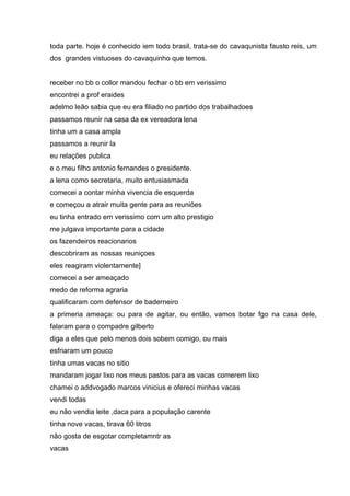 toda parte. hoje é conhecido iem todo brasil, trata-se do cavaqunista fausto reis, um
dos grandes vistuoses do cavaquinho que temos.


receber no bb o collor mandou fechar o bb em verissimo
encontrei a prof eraides
adelmo leão sabia que eu era filiado no partido dos trabalhadoes
passamos reunir na casa da ex vereadora lena
tinha um a casa ampla
passamos a reunir la
eu relações publica
e o meu filho antonio fernandes o presidente.
a lena como secretaria, muito entusiasmada
comecei a contar minha vivencia de esquerda
e começou a atrair muita gente para as reuniões
eu tinha entrado em verissimo com um alto prestigio
me julgava importante para a cidade
os fazendeiros reacionarios
descobriram as nossas reuniçoes
eles reagiram violentamente]
comecei a ser ameaçado
medo de reforma agraria
qualificaram com defensor de baderneiro
a primeria ameaça: ou para de agitar, ou então, vamos botar fgo na casa dele,
falaram para o compadre gilberto
diga a eles que pelo menos dois sobem comigo, ou mais
esfriaram um pouco
tinha umas vacas no sitio
mandaram jogar lixo nos meus pastos para as vacas comerem lixo
chamei o addvogado marcos vinicius e ofereci minhas vacas
vendi todas
eu não vendia leite ,daca para a população carente
tinha nove vacas, tirava 60 litros
não gosta de esgotar completamntr as
vacas
 