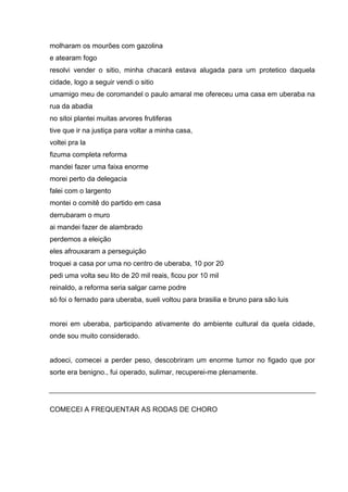 molharam os mourões com gazolina
e atearam fogo
resolvi vender o sitio, minha chacará estava alugada para um protetico daquela
cidade, logo a seguir vendi o sitio
umamigo meu de coromandel o paulo amaral me ofereceu uma casa em uberaba na
rua da abadia
no sitoi plantei muitas arvores frutiferas
tive que ir na justiça para voltar a minha casa,
voltei pra la
fizuma completa reforma
mandei fazer uma faixa enorme
morei perto da delegacia
falei com o largento
montei o comitê do partido em casa
derrubaram o muro
ai mandei fazer de alambrado
perdemos a eleição
eles afrouxaram a perseguição
troquei a casa por uma no centro de uberaba, 10 por 20
pedi uma volta seu lito de 20 mil reais, ficou por 10 mil
reinaldo, a reforma seria salgar carne podre
só foi o fernado para uberaba, sueli voltou para brasilia e bruno para são luis


morei em uberaba, participando ativamente do ambiente cultural da quela cidade,
onde sou muito considerado.


adoeci, comecei a perder peso, descobriram um enorme tumor no figado que por
sorte era benigno., fui operado, sulimar, recuperei-me plenamente.




COMECEI A FREQUENTAR AS RODAS DE CHORO
 
