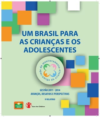 1 
UM BRASIL PARA 
AS CRIANÇAS E OS 
ADOLESCENTES 
GESTÃO 2011 - 2014 
AVANÇOS, DESAFIOS E PERSPECTIVAS 
IV RELATÓRIO 
AVANÇOS  