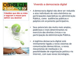      Vivendo a democracia digitalA democracia digital não deve ser reduzida a atos individuais de voto eletrônico ou participações esporádicas na administração Pública, como  audiências públicas e palpites em orçamento participativo. Seus potenciais são muito mais amplos, poderosos e mais determinantes no exercício dos direitos cívicos e na participação da Administração Pública. A legítima democracia digital está intimamente ligada a novos sistemas de comunicações democráticas, a novos mecanismos de mediação e às possibilidades de organização política via Internet, com suas novas tecnologias.Cidadãos que dão as mãos e seguram o mouse para definir seu destino!