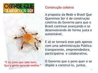 11Construção coletivaA proposta da Rede o Brasil Que Queremos Ser é de construção coletiva do Governo para que o Brasil continue avançando e se desenvolvendo de forma justa e sustentável.E só se tornará esse país apenas com uma administração Pública transparente, empreendedora, participativa  e colaborativa.O Governo que o povo quer e se dispõe a construí-lo, juntos. “É no junto que sabe bem,Que a gente aprende melhor.”