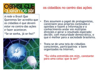 os cidadãos no centro das açõesEles assumem o papel de protagonistas, constroem seus próprios conteúdos e opiniões e fazem a informação e o conhecimento andar em múltiplas direções e gerar o resultado esperado: decidir, com maturidade democrática, o que é melhor para a sociedade brasileira.Trata-se de uma teia de cidadãos conscientes, participativos  e bem organizados na Internet.     “Eu vinha entretido em mim, constante para uma coisa: que ia ser!” A rede o Brasil Que Queremos Ser acredita que os cidadãos é que devem estar no centro das ações e fazer acontecer.“Se se sonha, já se fez!”