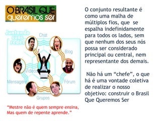 O conjunto resultante é como uma malha de múltiplos fios, que  se espalha indefinidamente para todos os lados, sem que nenhum dos seus nós possa ser considerado principal ou central, nem representante dos demais. Não há um “chefe”, o que há é uma vontade coletiva de realizar o nosso objetivo: construir o Brasil Que Queremos Ser1998)“Mestre não é quem sempre ensina,Mas quem de repente aprende.”