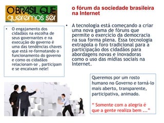 o fórum da sociedade brasileira na Internet   A tecnologia está começando a criar uma nova gama de fóruns que permite o exercício da democracia na sua forma plena. Essa tecnologia extrapola o foro tradicional para a participação dos cidadãos para abordagens novas e inovadoras como o uso das mídias sociais na Internet. O engajamento dos cidadãos na escolha de seus governantes e na execução do governo é uma das tendências chaves que está re-formatando o funcionamento do governo  e como os cidadãos relacionam-se , participam e se encaixam nele!Queremos por um rosto humano no Governo e torná-lo mais aberto, transparente, participativa, animado.“ Somente com a alegria é que a gente realiza bem ...”