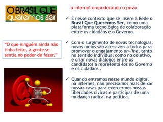     a internet empoderando o povoÉ nesse contexto que se insere a Rede o Brasil Que Queremos Ser, como uma plataforma tecnológica de colaboração entre os cidadãos e o Governo.