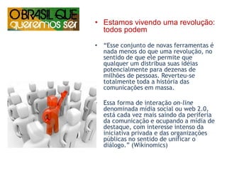 Estamos vivendo uma revolução: todos podem“Esse conjunto de novas ferramentas é nada menos do que uma revolução, no sentido de que ele permite que qualquer um distribua suas idéias potencialmente para dezenas de milhões de pessoas. Reverteu-se  totalmente toda a história das comunicações em massa. Essa forma de interação on-line denominada mídia social ou web 2.0,  está cada vez mais saindo da periferia da comunicação e ocupando a mídia de destaque, com interesse intenso da iniciativa privada e das organizações públicas no sentido de unificar o diálogo.” (Wikinomics) 