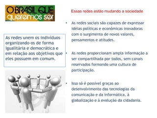      Essas redes estão mudando a sociedadeAs redes sociais são capazes de expressar idéias políticas e econômicas inovadoras com o surgimento de novos valores, pensamentos e atitudes. As redes proporcionam ampla informação a ser compartilhada por todos, sem canais reservados formando uma cultura de participação.Isso só é possível graças ao desenvolvimento das tecnologias da comunicação e da informática, à globalização e à evolução da cidadania.As redes unem os indivíduos organizando-os de forma igualitária e democrática e em relação aos objetivos que eles possuem em comum. 