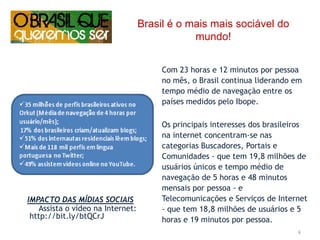 Brasil é o mais mais sociável do mundo!Com 23 horas e 12 minutos por pessoa no mês, o Brasil continua liderando em tempo médio de navegação entre os países medidos pelo Ibope. Os principais interesses dos brasileiros na internet concentram-se nas categorias Buscadores, Portais e Comunidades - que tem 19,8 milhões de usuários únicos e tempo médio de navegação de 5 horas e 48 minutos mensais por pessoa - e Telecomunicações e Serviços de Internet - que tem 18,8 milhões de usuários e 5 horas e 19 minutos por pessoa.IMPACTO DAS MÍDIAS SOCIAISAssista o vídeona Internet: http://bit.ly/btQCrJ6