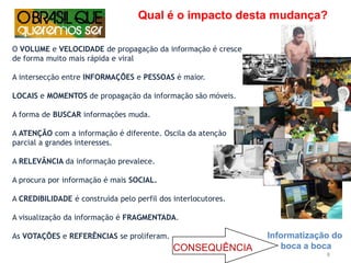 Qual é o impacto desta mudança?O VOLUME e VELOCIDADE de propagação da informação é cresce de forma muito mais rápida e viralA intersecção entre INFORMAÇÕES e PESSOAS é maior.LOCAIS e MOMENTOS de propagação da informação são móveis.A forma de BUSCAR informações muda.A ATENÇÃO com a informação é diferente. Oscila da atenção parcial a grandes interesses.A RELEVÂNCIA da informação prevalece.A procura por informação é mais SOCIAL.A CREDIBILIDADE é construída pelo perfil dos interlocutores.A visualização da informação é FRAGMENTADA.As VOTAÇÕES e REFERÊNCIAS se proliferam.Informatização do boca a bocaCONSEQUÊNCIA8