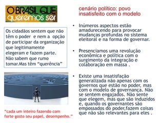 cenário político: povo insatisfeito com o modeloInúmeros aspectos estão amadurecendo para provocar mudanças profundas no sistema eleitoral e na forma de governar. Presenciamos uma revolução econômica e política com o surgimento da integração e colaboração em massa . Existe uma insatisfação generalizada não apenas com os governos que estão no poder, mas com o modelo de governança. Não se sentem engajados. Não sente que elegem, mas que são induzidos e, quando os governantes são empossados do poder,fazem coisas que não são relevantes para eles . Os cidadãos sentem que não têm o poder  e nem a  opção de participar da organização  que legitimamente  elegeram e fazem parte. Não sabem que rumo tomar.Mas têm “querência”“cada um inteiro fazendo comforte gosto seu papel, desempenho.”