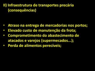 II) Infraestrutura de transportes precária
(consequências)
• Atraso na entrega de mercadorias nos portos;
• Elevado custo de manutenção da frota;
• Comprometimento do abastecimento de
atacados e varejos (supermecados...);
• Perda de alimentos perecíveis;
 