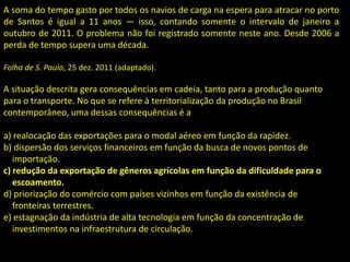 A soma do tempo gasto por todos os navios de carga na espera para atracar no porto
de Santos é igual a 11 anos — isso, contando somente o intervalo de janeiro a
outubro de 2011. O problema não foi registrado somente neste ano. Desde 2006 a
perda de tempo supera uma década.
Folha de S. Paulo, 25 dez. 2011 (adaptado).
A situação descrita gera consequências em cadeia, tanto para a produção quanto
para o transporte. No que se refere à territorialização da produção no Brasil
contemporâneo, uma dessas consequências é a
a) realocação das exportações para o modal aéreo em função da rapidez.
b) dispersão dos serviços financeiros em função da busca de novos pontos de
importação.
c) redução da exportação de gêneros agrícolas em função da dificuldade para o
escoamento.
d) priorização do comércio com países vizinhos em função da existência de
fronteiras terrestres.
e) estagnação da indústria de alta tecnologia em função da concentração de
investimentos na infraestrutura de circulação.
 