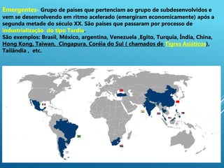2
Emergentes- Grupo de países que pertenciam ao grupo de subdesenvolvidos e
vem se desenvolvendo em ritmo acelerado (emergiram economicamente) após a
segunda metade do século XX. São países que passaram por processo de
industrialização do tipo Tardia.
São exemplos: Brasil, México, argentina, Venezuela ,Egito, Turquia, Índia, China,
Hong Kong, Taiwan, Cingapura, Coréia do Sul ( chamados de Tigres Asiáticos),
Tailândia , etc.
 