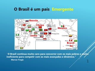 1
“O Brasil continua muito caro para concorrer com os mais pobres e muito
ineficiente para competir com os mais avançados e dinâmico.”
Marcos Troyjo
O Brasil é um país Emergente
 
