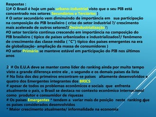 4
Respostas :
1)# O Brasil é hoje um país urbano-industrial visto que o seu PIB está
concentrado nos setores Secundários e Terciários )
# O setor secundário vem diminuindo de importância em sua participação
na composição do PIB brasileiro ( crise do setor industrial ?/ crescimento
mais acelerado de outros setores?/Desindustrialização?)
#O setor terciário continua crescendo em importância na composição do
PIB brasileiro ( típico de países urbanizados e industrializados?/ fenômeno
de crescimento das classe média ( “C”) típico dos países emergentes na era
de globalização- ampliação da massa de consumidores )
#O setor Primário se manteve estável em participação do PIB nos últimos
anos
2) # Os E.U.A deve se manter como líder do ranking ainda por muito tempo
visto a grande diferença entre ele , o segundo e os demais países da lista
# Na lista dos dez primeiros encontram-se países altamente desenvolvidos e
quatro dos Emergentes integrantes dos BRICS
# apesar de todos os problemas econômicos e sociais que enfrenta
atualmente o país, o Brasil se destaca no contexto econômico internacional
como produtor e consumidor de riquezas
# Os países Emergentes * tendem a variar mais de posição neste ranking que
os países considerados desenvolvidos
* Maior crescimento atualmente/ informalidade na economia
 