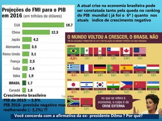 5
A atual crise na economia brasileira pode
ser constatada tanto pela queda no ranking
do PIB mundial ( já foi o 6ª ) quanto nos
atuais índice de crescimento negativo
Crescimento brasileiro
PIB de 2015 - 3,8%
PIB 2016- previsão negativo mas
melhorando (- 3,2%) ??
Você concorda com a afirmativa da ex- presidente Dilma ? Por quê?
 