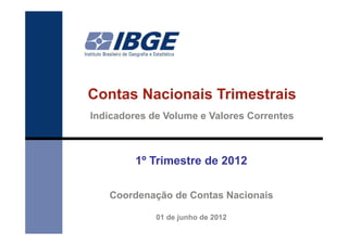 Contas Nacionais Trimestrais
Indicadores de Volume e Valores Correntes



         1º Trimestre de 2012

   Coordenação de Contas Nacionais

             01 de junho de 2012
 