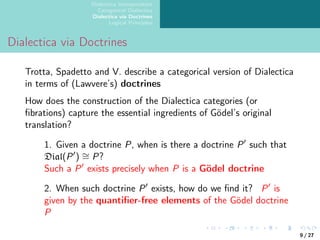 Dialectica Interpretation
Categorical Dialectica
Dialectica via Doctrines
Logical Principles
Dialectica via Doctrines
Trotta, Spadetto and V. describe a categorical version of Dialectica
in terms of (Lawvere’s) doctrines
How does the construction of the Dialectica categories (or
fibrations) capture the essential ingredients of Gödel’s original
translation?
1. Given a doctrine P, when is there a doctrine P′
such that
Dial(P′
) ∼
= P?
Such a P′
exists precisely when P is a Gödel doctrine
2. When such doctrine P′
exists, how do we find it? P′
is
given by the quantifier-free elements of the Gödel doctrine
P
9 / 27
 