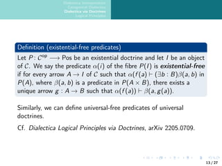 Dialectica Interpretation
Categorical Dialectica
Dialectica via Doctrines
Logical Principles
Definition (existential-free predicates)
Let P : Cop
−→ Pos be an existential doctrine and let I be an object
of C. We say the predicate α(i) of the fibre P(I) is existential-free
if for every arrow A → I of C such that α(f (a) ⊢ (∃b : B)β(a, b) in
P(A), where β(a, b) is a predicate in P(A × B), there exists a
unique arrow g : A → B such that α(f (a)) ⊢ β(a, g(a)).
Similarly, we can define universal-free predicates of universal
doctrines.
Cf. Dialectica Logical Principles via Doctrines, arXiv 2205.0709.
13 / 27
 