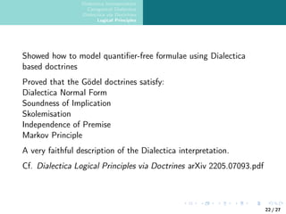 Dialectica Interpretation
Categorical Dialectica
Dialectica via Doctrines
Logical Principles
Showed how to model quantifier-free formulae using Dialectica
based doctrines
Proved that the Gödel doctrines satisfy:
Dialectica Normal Form
Soundness of Implication
Skolemisation
Independence of Premise
Markov Principle
A very faithful description of the Dialectica interpretation.
Cf. Dialectica Logical Principles via Doctrines arXiv 2205.07093.pdf
22 / 27
 