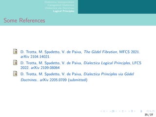 Dialectica Interpretation
Categorical Dialectica
Dialectica via Doctrines
Logical Principles
Some References
D. Trotta, M. Spadetto, V. de Paiva, The Gödel Fibration, MFCS 2021.
arXiv 2104.14021.
D. Trotta, M. Spadetto, V. de Paiva, Dialectica Logical Principles, LFCS
2022. arXiv 2109.08064
D. Trotta, M. Spadetto, V. de Paiva, Dialectica Principles via Gödel
Doctrines.. arXiv 2205.0709 (submitted)
25 / 27
 
