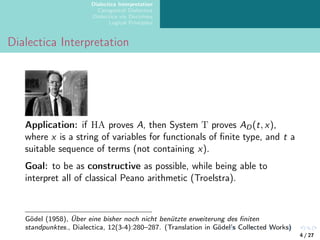 Dialectica Interpretation
Categorical Dialectica
Dialectica via Doctrines
Logical Principles
Dialectica Interpretation
Application: if HA proves A, then System T proves AD(t, x),
where x is a string of variables for functionals of finite type, and t a
suitable sequence of terms (not containing x).
Goal: to be as constructive as possible, while being able to
interpret all of classical Peano arithmetic (Troelstra).
Gödel (1958), Über eine bisher noch nicht benützte erweiterung des finiten
standpunktes., Dialectica, 12(3-4):280–287. (Translation in Gödel’s Collected Works)
4 / 27
 