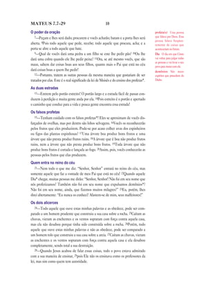 MATEUS 7.7—29                                            10

O poder da oração                                                                          profeta(s) Uma pessoa
   7—Peçam e lhes será dado; procurem e vocês acharão; batam e a porta lhes será           que falava por Deus. Essa
                                                                                           pessoa falava freqüen-
aberta. 8Pois todo aquele que pede, recebe; todo aquele que procura, acha; e a             temente de coisas que
porta se abre a todo aquele que bate.                                                      aconteceriam no futuro.
   9—Qual de vocês dará uma pedra a um filho se este lhe pedir pão? 10Ou lhe               Dia O dia em que Cristo
dará uma cobra quando ele lhe pedir peixe? 11Ora, se até mesmo vocês, que são              vai voltar para julgar todas
                                                                                           as pessoas e vai levar o seu
maus, sabem dar coisas boas aos seus filhos, quanto mais o Pai que está no céu             povo para morar com ele.
dará coisas boas a quem lhe pedir!                                                         demônios São maus
   12—Portanto, tratem as outras pessoas da mesma maneira que gostariam de ser             espíritos que procedem do
tratados por elas. Este é o real significado da lei de Moisés e do ensino dos profetas*.   Diabo.

As duas estradas
   13—Entrem pelo portão estreito! O portão largo e a estrada fácil de passar con-
duzem à perdição e muita gente anda por ela. 14Pois estreito é o portão e apertado
o caminho que conduz para a vida e pouca gente encontra essa estrada!
Os falsos profetas
   15—Tenham cuidado com os falsos profetas*! Eles se aproximam de vocês dis-
farçados de ovelhas, mas por dentro são lobos selvagens. 16Vocês os reconhecerão
pelos frutos que eles produzirem. Pode-se por acaso colher uvas dos espinheiros
ou figos das plantas espinhosas? 17Uma árvore boa produz bons frutos e uma
árvore que não presta produz frutos ruins. 18A árvore que é boa não produz frutos
ruins, nem a árvore que não presta produz bons frutos. 19Toda árvore que não
produz bons frutos é cortada e lançada ao fogo. 20Assim, pois, vocês conhecerão as
pessoas pelos frutos que elas produzem.
Quem entra no reino do céu
   21—Nem todo o que me diz: “Senhor, Senhor” entrará no reino do céu, mas
somente aquele que faz a vontade de meu Pai que está no céu! 22Quando aquele
Dia* chegar, muitas pessoas me dirão: “Senhor, Senhor! Não foi em seu nome que
nós profetizamos? Também não foi em seu nome que expulsamos demônios*?
Não foi em seu nome, ainda, que fizemos muitos milagres?” 23Eu, porém, lhes
direi abertamente: “Eu nunca os conheci! Afastem-se de mim, seus malfeitores!”
Os dois alicerces
   24—Todo aquele que ouve estas minhas palavras e as obedece, pode ser com-
parado a um homem prudente que construiu a sua casa sobre a rocha. 25Caíram as
chuvas, vieram as enchentes e os ventos sopraram com força contra aquela casa,
mas ela não desabou porque tinha sido construída sobre a rocha. 26Porém, todo
aquele que ouve estas minhas palavras e não as obedece, pode ser comparado a
um homem tolo que construiu a sua casa sobre a areia. 27Caíram as chuvas, vieram
as enchentes e os ventos sopraram com força contra aquela casa e ela desabou
completamente, sendo total a sua destruição.
   28—Quando Jesus acabou de falar essas coisas, todo o povo estava admirado
com a sua maneira de ensinar, 29pois Ele não os ensinava como os professores da
lei, mas sim como quem tem autoridade.
 