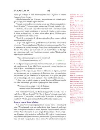 LUCAS 7.20—39                                        102

aquele que ia chegar, ou ainda devemos esperar outro?” 20Quando os homens             demônios São maus
chegaram a Jesus, disseram:                                                           espíritos que procedem do
                                                                                      Diabo.
   —João Batista mandou que viéssemos e perguntássemos se o senhor é aquele
                                                                                      coxos Aqueles que
que ia chegar, ou se devemos esperar por outro.                                       mancam.
   21Naquele momento, Jesus curou muitas pessoas que tinham doenças, enfermi-
                                                                                      Boas Novas As notícias
dades e demônios*. Ele curou também muitos cegos. 22E depois respondeu a eles:        de que Deus abriu um
   —Voltem a João e digam a ele tudo o que vocês viram e ouviram; os cegos            caminho por meio de
vêem, os coxos* andam normalmente, os leprosos são curados, os surdos ouvem,          Cristo para que as pessoas
                                                                                      possam ter seus pecados
os mortos são ressuscitados e os pobres ouvem as Boas Novas*. 23Feliz é aquele        perdoados e vivam com
que não vê dificuldade em me aceitar.                                                 Deus. Quando as pessoas
   24Depois de os mensageiros de João terem ido embora, Jesus começou a falar à       aceitam esta verdade, Deus
multidão a respeito de João:                                                          as aceita.
   —O que vocês esperavam ver quando foram ao deserto? Uma cana sacudida              profeta(s) Uma pessoa
                                                                                      que falava por Deus. Essa
pelo vento? 25O que vocês foram ver? Um homem vestido com roupas finas? Ora,          pessoa falava freqüen-
os homens que se vestem com roupas finas e vivem com luxo estão nos palácios          temente de coisas que
dos reis. 26Mas então, o que vocês foram ver? Um profeta*? Sim, e eu lhes digo        aconteceriam no futuro.
que o homem que vocês viram é muito mais do que um profeta. 27João é aquele a         batizar Uma palavra
respeito de quem está escrito:                                                        grega que tem o significado
                                                                                      de imergir, mergulhar, ou
     “Aqui está o meu mensageiro que envio antes de você.                             enterrar uma pessoa ou
       Ele vai preparar o caminho para você”.                        Malaquias 3.1    alguma coisa debaixo da
                                                                                      água por pouco tempo.
28—Eu digo a vocês que, de todos os homens que nasceram, não há nenhum que            fariseus Eles eram um
seja mais importante do que João. Porém, aquele que é o menos importante no           grupo religioso judeu que
                                                                                      diziam seguir o Velho
reino de Deus, é mais importante do que ele.
                                                                                      Testamento e outras leis e
   29Quando todas as pessoas, até mesmo os cobradores de impostos, ouviram
                                                                                      costumes judaicos cuida-
isto, reconheceram que os ensinamentos de Deus eram bons, pois eles tinham            dosamente.
sido batizados* por João. 30Os fariseus* e os professores da lei, porém, não quise-   jejuar É ficar sem comer
ram ser batizados por João e assim rejeitaram o plano que Deus tinha para eles.       por um período especial de
   31—Com o que eu poderia comparar as pessoas desta geração? Como é que elas         oração e adoração a Deus.
                                                                                      Filho do Homem Jesus.
são? 32São como crianças que sentam na praça e gritam umas às outras:                 Jesus é Filho de Deus, mas
     “Nós tocamos músicas alegres e vocês não dançaram;                               este nome mostrava que
                                                                                      Jesus era um homem
       cantamos músicas fúnebres e vocês não choraram”.                               também. No livro de
  33Isto                                                                              Daniel 7.13–14 este é o
         ocorreu também com João Batista. Ele jejuava* e não bebia vinho e
                                                                                      nome usado para o Messias
vocês dizem: “Ele tem demônio!” 34O Filho do Homem* veio e ele come e bebe            (Cristo).
e vocês dizem: “É um comilão e beberrão, amigo de cobradores de impostos e de         alabastro Um tipo de
pecadores!” 35Porém, quem aceita a sabedoria de Deus sabe que ela é justa.            pedra muito bonita, branca,
                                                                                      usada em trabalhos de
Jesus na casa de Simão, o fariseu                                                     escultura.
   36Um fariseu* convidou Jesus para jantar em sua casa. Ele foi e tomou lugar à
mesa. 37Naquela cidade vivia uma mulher de má fama. Quando ela soube que
Jesus estava jantando na casa do fariseu, pegou um vaso de alabastro* cheio de
perfume 38e se colocou atrás de Jesus, aos pés dele e começou a chorar. As lágri-
mas dela caíam sobre os pés dele, molhando-os. Ela então os enxugou com os
seus cabelos e os beijava e derramava o perfume neles. 39Quando o fariseu que o
tinha convidado viu aquilo, disse para si mesmo: “Se este homem fosse mesmo
 