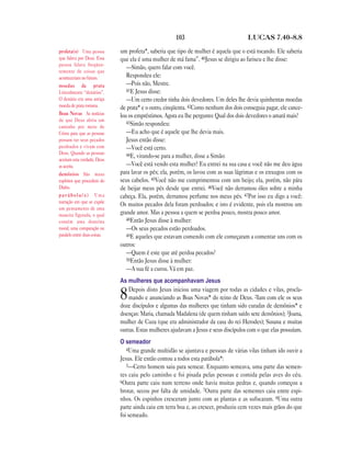 103                             LUCAS 7.40—8.8

profeta(s) Uma pessoa         um profeta*, saberia que tipo de mulher é aquela que o está tocando. Ele saberia
que falava por Deus. Essa     que ela é uma mulher de má fama”. 40Jesus se dirigiu ao fariseu e lhe disse:
pessoa falava freqüen-
                                 —Simão, quero falar com você.
temente de coisas que
aconteceriam no futuro.          Respondeu ele:
moedas de prata                  —Pois não, Mestre.
Literalmente “denários”.         41E Jesus disse:
O denário era uma antiga         —Um certo credor tinha dois devedores. Um deles lhe devia quinhentas moedas
moeda de prata romana.        de prata* e o outro, cinqüenta. 42Como nenhum dos dois conseguia pagar, ele cance-
Boas Novas As notícias        lou os empréstimos. Agora eu lhe pergunto: Qual dos dois devedores o amará mais?
de que Deus abriu um
                                 43Simão respondeu:
caminho por meio de
Cristo para que as pessoas       —Eu acho que é aquele que lhe devia mais.
possam ter seus pecados          Jesus então disse:
perdoados e vivam com            —Você está certo.
Deus. Quando as pessoas          44E, virando-se para a mulher, disse a Simão:
aceitam esta verdade, Deus
as aceita.                       —Você está vendo esta mulher? Eu entrei na sua casa e você não me deu água
demônios São maus             para lavar os pés; ela, porém, os lavou com as suas lágrimas e os enxugou com os
espíritos que procedem do     seus cabelos. 45Você não me cumprimentou com um beijo; ela, porém, não pára
Diabo.                        de beijar meus pés desde que entrei. 46Você não derramou óleo sobre a minha
parábola(s) Uma               cabeça. Ela, porém, derramou perfume nos meus pés. 47Por isso eu digo a você:
narração em que se expõe
                              Os muitos pecados dela foram perdoados; e isto é evidente, pois ela mostrou um
um pensamento de uma
maneira figurada, o qual      grande amor. Mas a pessoa a quem se perdoa pouco, mostra pouco amor.
contém uma doutrina              48Então Jesus disse à mulher:
moral; uma comparação ou         —Os seus pecados estão perdoados.
paralelo entre duas coisas.      49E aqueles que estavam comendo com ele começaram a comentar uns com os
                              outros:
                                 —Quem é este que até perdoa pecados?
                                 50Então Jesus disse à mulher:
                                 —A sua fé a curou. Vá em paz.
                              As mulheres que acompanhavam Jesus
                                  Depois disto Jesus iniciou uma viagem por todas as cidades e vilas, procla-
                              8   mando e anunciando as Boas Novas* do reino de Deus. 2Iam com ele os seus
                              doze discípulos e algumas das mulheres que tinham sido curadas de demônios* e
                              doenças: Maria, chamada Madalena (de quem tinham saído sete demônios); 3Joana,
                              mulher de Cuza (que era administrador da casa do rei Herodes); Susana e muitas
                              outras. Estas mulheres ajudavam a Jesus e seus discípulos com o que elas possuíam.
                              O semeador
                                 4Uma grande multidão se ajuntava e pessoas de várias vilas tinham ido ouvir a
                              Jesus. Ele então contou a todos esta parábola*:
                                 5—Certo homem saiu para semear. Enquanto semeava, uma parte das semen-
                              tes caiu pelo caminho e foi pisada pelas pessoas e comida pelas aves do céu.
                              6Outra parte caiu num terreno onde havia muitas pedras e, quando começou a
                              brotar, secou por falta de umidade. 7Outra parte das sementes caiu entre espi-
                              nhos. Os espinhos cresceram junto com as plantas e as sufocaram. 8Uma outra
                              parte ainda caiu em terra boa e, ao crescer, produziu cem vezes mais grãos do que
                              foi semeado.
 