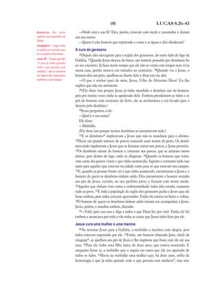 105                              LUCAS 8.26—43

demônios São maus                —Onde está a sua fé? Eles, porém, estavam com medo e assustados e diziam
espíritos que procedem do      uns aos outros:
Diabo.
                                 —Quem é este homem que repreende o vento e as águas e eles obedecem?
sinagoga(s) Lugar onde
os judeus se reuniam para      A cura do geraseno
ler e estudar as Escrituras.      26Depois eles navegaram para a região dos gerasenos, do outro lado do lago da
verso 43 A parte que diz:      Galiléia. 27Quando Jesus desceu do barco, um homem possuído por demônios foi
“e que já tinha gastado
tudo o que possuía com         ao seu encontro. Já fazia muito tempo que ele não se vestia com roupas nem vivia
médicos”, não se encontra      numa casa, porém morava em túmulos no cemitério. 28Quando viu a Jesus, o
em alguns dos manuscritos      homem deu um grito, ajoelhou-se diante dele e disse em voz alta:
melhores e mais antigos.          —O que o senhor quer de mim, Jesus, Filho do Altíssimo Deus? Eu lhe
                               suplico que não me atormente.
                                  29(Ele disse isso porque Jesus já tinha mandado o demônio sair do homem,
                               pois por muitas vezes tinha se apoderado dele. Embora prendessem as mãos e os
                               pés do homem com correntes de ferro, ele as arrebentava e era levado para o
                               deserto pelo demônio.)
                                  30Jesus perguntou a ele:
                                  —Qual é o seu nome?
                                  Ele disse:
                                  —Multidão.
                                  (Ele disse isso porque muitos demônios se encontravam nele.)
                                  31E os demônios* imploravam a Jesus que não os mandasse para o abismo.
                               32Havia um grande número de porcos comendo num monte ali perto. Os demô-
                               nios então imploraram a Jesus que os deixasse entrar nos porcos, e Jesus permitiu.
                               33Os demônios saíram do homem e entraram nos porcos, que se atiraram morro
                               abaixo, para dentro do lago, onde se afogaram. 34Quando os homens que toma-
                               vam conta dos porcos viram o que tinha acontecido, fugiram e contaram tudo isso
                               tanto para aqueles que estavam na cidade como para os que estavam nos campos.
                               35E, quando as pessoas foram ver o que tinha acontecido, encontraram a Jesus e o
                               homem de quem os demônios tinham saído. Eles encontraram o homem sentado
                               aos pés de Jesus, vestido, no seu perfeito juízo; e ficaram com muito medo.
                               36Aqueles que tinham visto como o endemoninhado tinha sido curado, contaram
                               tudo ao povo. 37E toda a população da região dos gerasenos pediu a Jesus que ele
                               fosse embora, pois todos estavam apavorados. Então ele entrou no barco e voltou.
                               38O homem de quem os demônios tinham saído insistia em acompanhar a Jesus.
                               Jesus, porém, o mandou embora, dizendo:
                                  39—Volte para sua casa e diga a todos o que Deus fez por você. Então ele foi
                               embora e anunciava por toda a vila todas as coisas que Jesus tinha feito por ele.
                               Jesus cura uma mulher e uma menina
                                  40Ao retornar Jesus para a Galiléia, a multidão o recebeu com alegria, pois
                               todos estavam esperando por ele. 41Então, um homem chamado Jairo, chefe da
                               sinagoga*, se ajoelhou aos pés de Jesus e lhe implorou que fosse com ele até sua
                               casa. 42Pois ele tinha uma filha única de doze anos, que estava morrendo. E
                               enquanto Jesus ia, a multidão que o seguia era tanta que ele era apertado de
                               todos os lados. 43Havia na multidão uma mulher que, há doze anos, sofria de
                               hemorragia e que já tinha gastado tudo o que possuía com médicos*, mas nin-
 