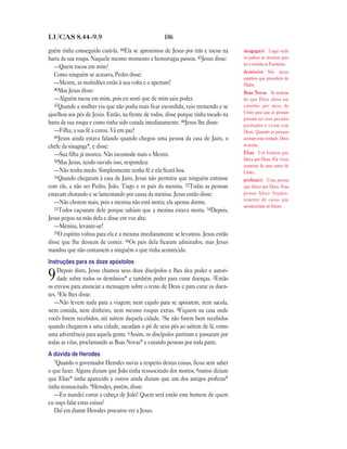 LUCAS 8.44—9.9                                      106

guém tinha conseguido curá-la. 44Ela se aproximou de Jesus por trás e tocou na       sinagoga(s) Lugar onde
barra da sua roupa. Naquele mesmo momento a hemorragia passou. 45Jesus disse:        os judeus se reuniam para
                                                                                     ler e estudar as Escrituras.
   —Quem tocou em mim?
                                                                                     demônios São maus
   Como ninguém se acusava, Pedro disse:
                                                                                     espíritos que procedem do
   —Mestre, as multidões estão à sua volta e o apertam!                              Diabo.
   46Mas Jesus disse:
                                                                                     Boas Novas As notícias
   —Alguém tocou em mim, pois eu senti que de mim saiu poder.                        de que Deus abriu um
   47Quando a mulher viu que não podia mais ficar escondida, veio tremendo e se      caminho por meio de
ajoelhou aos pés de Jesus. Então, na frente de todos, disse porque tinha tocado na   Cristo para que as pessoas
                                                                                     possam ter seus pecados
barra da sua roupa e como tinha sido curada imediatamente. 48Jesus lhe disse:        perdoados e vivam com
   —Filha, a sua fé a curou. Vá em paz!                                              Deus. Quando as pessoas
   49Jesus ainda estava falando quando chegou uma pessoa da casa de Jairo, o         aceitam esta verdade, Deus
chefe da sinagoga*, e disse:                                                         as aceita.
   —Sua filha já morreu. Não incomode mais o Mestre.                                 Elias Um homem que
   50Mas Jesus, tendo ouvido isso, respondeu:                                        falava por Deus. Ele viveu
                                                                                     centenas de anos antes de
   —Não tenha medo. Simplesmente tenha fé e ela ficará boa.                          Cristo.
   51Quando chegaram à casa de Jairo, Jesus não permitiu que ninguém entrasse
                                                                                     profeta(s) Uma pessoa
com ele, a não ser Pedro, João, Tiago e os pais da menina. 52Todas as pessoas        que falava por Deus. Essa
estavam chorando e se lamentando por causa da menina. Jesus então disse:             pessoa falava freqüen-
                                                                                     temente de coisas que
   —Não chorem mais, pois a menina não está morta; ela apenas dorme.
                                                                                     aconteceriam no futuro.
   53Todos caçoaram dele porque sabiam que a menina estava morta. 54Depois,
Jesus pegou na mão dela e disse em voz alta:
   —Menina, levante-se!
   55O espírito voltou para ela e a menina imediatamente se levantou. Jesus então
disse que lhe dessem de comer. 56Os pais dela ficaram admirados, mas Jesus
mandou que não contassem a ninguém o que tinha acontecido.
Instruções para os doze apóstolos
     Depois disto, Jesus chamou seus doze discípulos e lhes deu poder e autori-
9    dade sobre todos os demônios* e também poder para curar doenças. 2Então
os enviou para anunciar a mensagem sobre o reino de Deus e para curar os doen-
tes. 3Ele lhes disse:
   —Não levem nada para a viagem; nem cajado para se apoiarem, nem sacola,
nem comida, nem dinheiro, nem mesmo roupas extras. 4Fiquem na casa onde
vocês forem recebidos, até saírem daquela cidade. 5Se não forem bem recebidos
quando chegarem a uma cidade, sacudam o pó de seus pés ao saírem de lá, como
uma advertência para aquela gente. 6Assim, os discípulos partiram e passaram por
todas as vilas, proclamando as Boas Novas* e curando pessoas por toda parte.
A dúvida de Herodes
   7Quando o governador Herodes ouviu a respeito destas coisas, ficou sem saber
o que fazer. Alguns diziam que João tinha ressuscitado dos mortos, 8outros diziam
que Elias* tinha aparecido e outros ainda diziam que um dos antigos profetas*
tinha ressuscitado. 9Herodes, porém, disse:
   —Eu mandei cortar a cabeça de João! Quem será então este homem de quem
eu ouço falar estas coisas?
   Daí em diante Herodes procurou ver a Jesus.
 