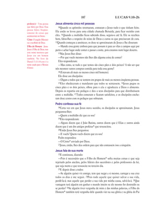 107                              LUCAS 9.10—26

profeta(s) Uma pessoa        Jesus alimenta cinco mil pessoas
que falava por Deus. Essa       10Quando os apóstolos retornaram, contaram a Jesus tudo o que tinham feito.
pessoa falava freqüen-
temente de coisas que
                             Ele então os levou para uma cidade chamada Betsaida, para ficar sozinho com
aconteceriam no futuro.      eles. 11Quando a multidão ficou sabendo disso, seguiu-o até lá. Ele os recebeu
Cristo O ungido (Messias)    bem, falou-lhes a respeito do reino de Deus e curou os que precisavam de cura.
ou o escolhido de Deus.      12Quando começou a anoitecer, os doze se aproximaram de Jesus e lhe disseram:
Filho do Homem Jesus.           —Mande essa gente embora para que possam ir para as vilas e campos aqui por
Jesus é Filho de Deus, mas   perto e achar lugar onde comer e passar a noite, pois estamos num lugar deserto.
este nome mostrava que          13Mas Jesus lhes disse:
Jesus era um homem
também. No livro de             —Por que vocês mesmos não lhes dão alguma coisa de comer?
Daniel 7.13–14 este é o         Eles responderam:
nome usado para o Messias       —Mas como, se tudo o que temos são cinco pães e dois peixes? A não ser que
(Cristo).                    nós mesmos vamos comprar comida para toda essa gente!
                                14(Estavam ali mais ou menos cinco mil homens).
                                Ele disse aos discípulos:
                                —Digam a todos que se sentem em grupos de mais ou menos cinqüenta pessoas.
                                15Eles obedeceram e mandaram que todos se sentassem. 16Jesus pegou os
                             cinco pães e os dois peixes, olhou para o céu e agradeceu a Deus o alimento.
                             Depois os repartiu em pedaços e deu a seus discípulos para que distribuíssem
                             entre a multidão. 17Todos comeram e ficaram satisfeitos, e os discípulos enche-
                             ram doze cestos com os pedaços que sobraram.
                             Pedro confessa sua fé
                                18Certa vez em que Jesus orava sozinho, os discípulos se aproximaram. Jesus
                             perguntou-lhes:
                                —Quem a multidão diz que eu sou?
                                19Eles responderam:
                                —Alguns dizem que é João Batista, outros dizem que é Elias e outros ainda
                             dizem que é um dos antigos profetas* que ressuscitou.
                                20Então Jesus lhes perguntou:
                                —E vocês? Quem vocês dizem que eu sou?
                                Pedro respondeu:
                                —O Cristo* enviado por Deus.
                                21Jesus, então, lhes deu ordem para que não contassem isso a ninguém.

                             Jesus fala de sua morte
                                22E continuou, dizendo:
                                —Pois é necessário que o Filho do Homem* sofra muitas coisas e que seja
                             rejeitado pelos anciãos, pelos líderes dos sacerdotes e pelos professores da lei,
                             que seja morto e que ressuscite no terceiro dia.
                                23E depois disse a todos:
                                —Se alguém quiser vir comigo, tem que negar a si mesmo, carregar a sua cruz
                             todos os dias e me seguir. 24Pois todo aquele que quiser salvar a sua vida,
                             perdê-la-á; mas aquele que perder a sua vida por minha causa, salvá-la-á. 25Que
                             vantagem terá alguém em ganhar o mundo inteiro se ele mesmo for destruído ou
                             se perder? 26Se alguém tiver vergonha de mim e das minhas palavras, o Filho do
                             Homem* também terá vergonha dele quando vier na sua glória e na glória do Pai
 